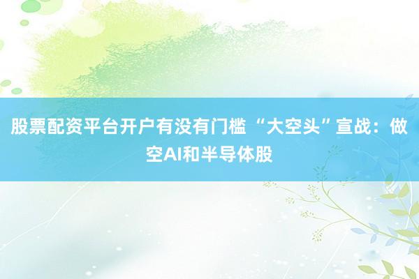 股票配资平台开户有没有门槛 “大空头”宣战：做空AI和半导体股