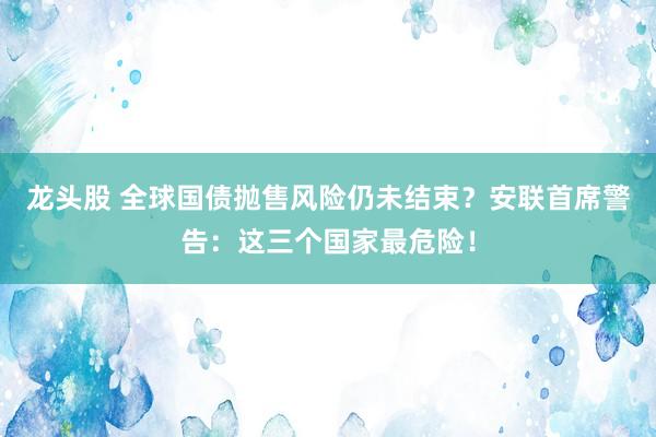 龙头股 全球国债抛售风险仍未结束？安联首席警告：这三个国家最危险！