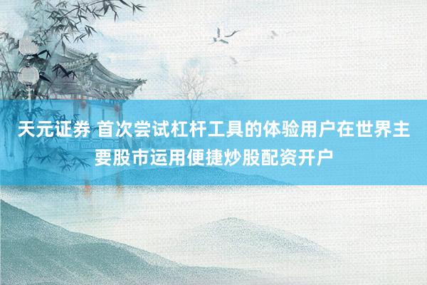 天元证券 首次尝试杠杆工具的体验用户在世界主要股市运用便捷炒股配资开户