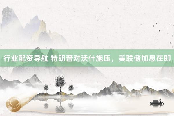 行业配资导航 特朗普对沃什施压，美联储加息在即
