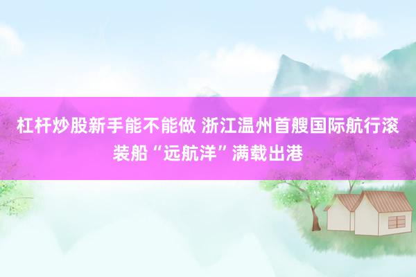 杠杆炒股新手能不能做 浙江温州首艘国际航行滚装船“远航洋”满载出港