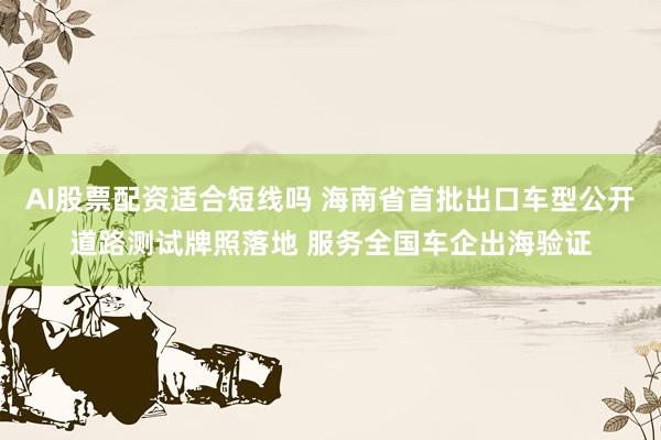 AI股票配资适合短线吗 海南省首批出口车型公开道路测试牌照落地 服务全国车企出海验证