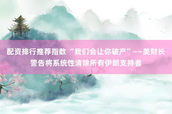 配资排行推荐指数 “我们会让你破产”——美财长警告将系统性清除所有伊朗支持者