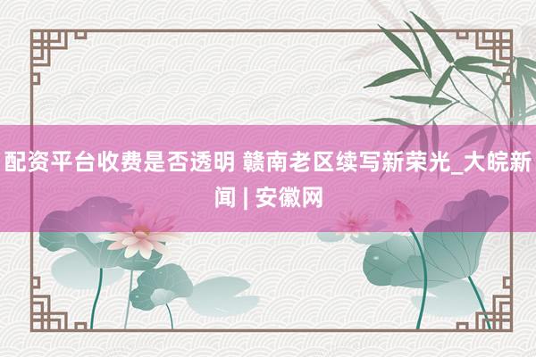 配资平台收费是否透明 赣南老区续写新荣光_大皖新闻 | 安徽网