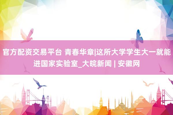 官方配资交易平台 青春华章|这所大学学生大一就能进国家实验室_大皖新闻 | 安徽网