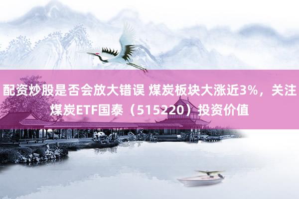 配资炒股是否会放大错误 煤炭板块大涨近3%，关注煤炭ETF国泰（515220）投资价值