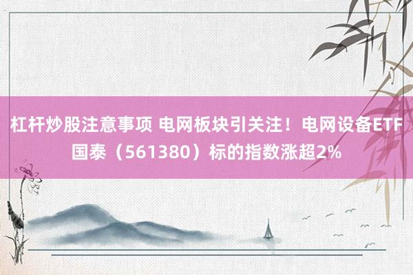 杠杆炒股注意事项 电网板块引关注！电网设备ETF国泰（561380）标的指数涨超2%