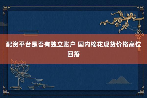 配资平台是否有独立账户 国内棉花现货价格高位回落
