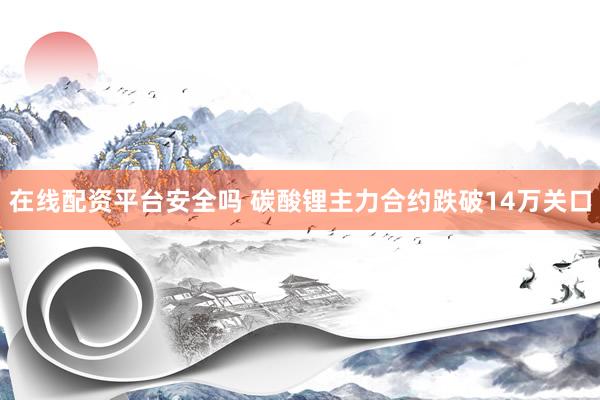 在线配资平台安全吗 碳酸锂主力合约跌破14万关口