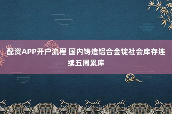 配资APP开户流程 国内铸造铝合金锭社会库存连续五周累库