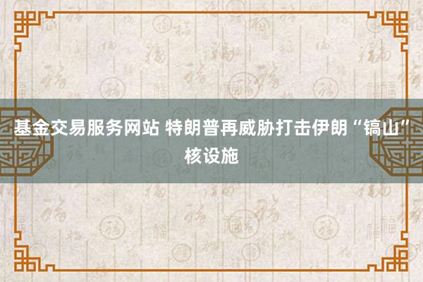 基金交易服务网站 特朗普再威胁打击伊朗“镐山”核设施