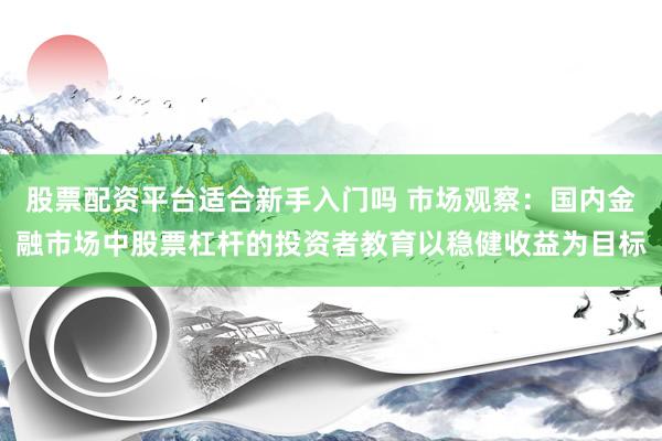 股票配资平台适合新手入门吗 市场观察：国内金融市场中股票杠杆的投资者教育以稳健收益为目标