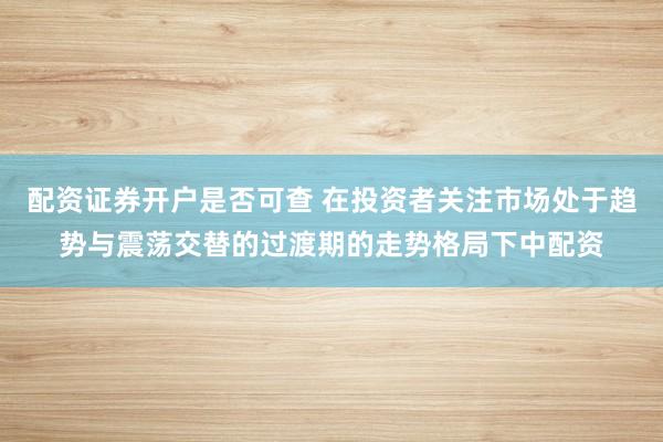 配资证券开户是否可查 在投资者关注市场处于趋势与震荡交替的过渡期的走势格局下中配资