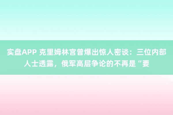 实盘APP 克里姆林宫曾爆出惊人密谈：三位内部人士透露，俄军高层争论的不再是“要