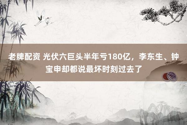老牌配资 光伏六巨头半年亏180亿，李东生、钟宝申却都说最坏时刻过去了