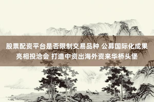 股票配资平台是否限制交易品种 公募国际化成果亮相投洽会 打造中资出海外资来华桥头堡