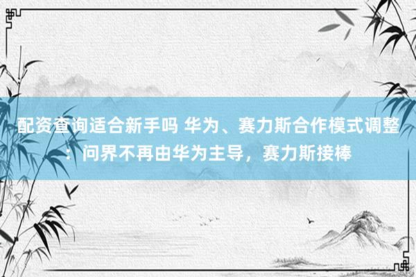 配资查询适合新手吗 华为、赛力斯合作模式调整：问界不再由华为主导，赛力斯接棒