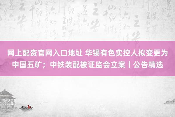 网上配资官网入口地址 华锡有色实控人拟变更为中国五矿；中铁装配被证监会立案丨公告精选