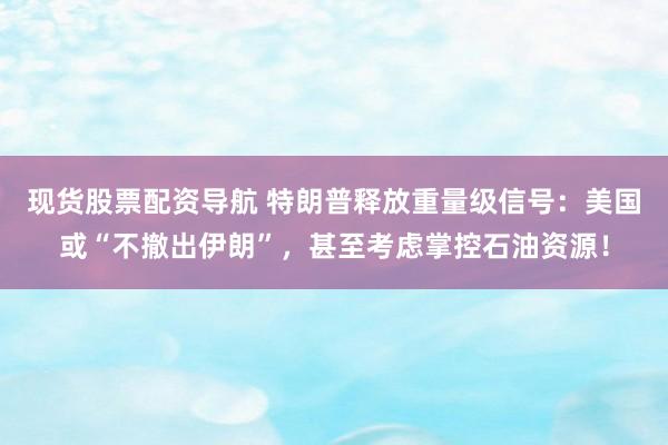 现货股票配资导航 特朗普释放重量级信号:美国或“不撤出伊朗”,甚至考虑掌控石油资源!