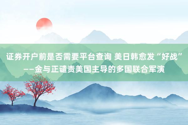 证券开户前是否需要平台查询 美日韩愈发“好战”——金与正谴责美国主导的多国联合军演
