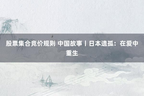 股票集合竞价规则 中国故事丨日本遗孤：在爱中重生