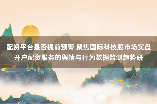 配资平台是否提前预警 聚焦国际科技股市场实盘开户配资服务的舆情与行为数据监测趋势研