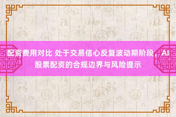 配资费用对比 处于交易信心反复波动期阶段，AI股票配资的合规边界与风险提示