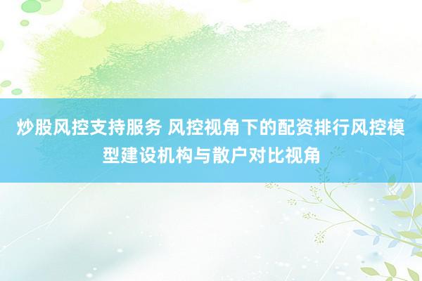 炒股风控支持服务 风控视角下的配资排行风控模型建设机构与散户对比视角