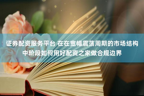 证券配资服务平台 在在宽幅震荡周期的市场结构中阶段如何用好配资之家做合规边界