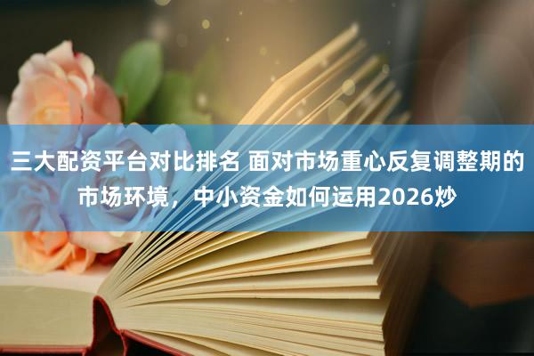 三大配资平台对比排名 面对市场重心反复调整期的市场环境,中小资金如何运用2026炒