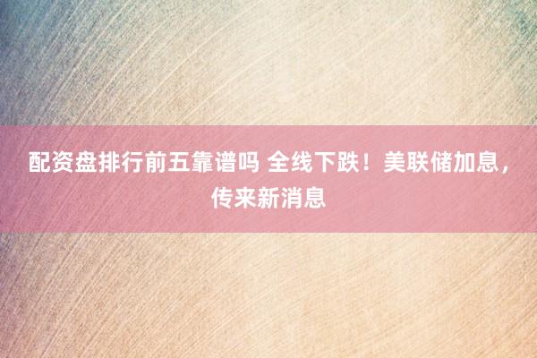 配资盘排行前五靠谱吗 全线下跌！美联储加息，传来新消息