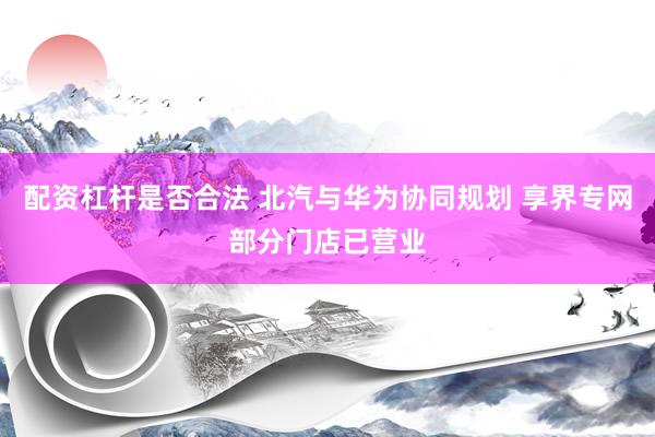 配资杠杆是否合法 北汽与华为协同规划 享界专网部分门店已营业