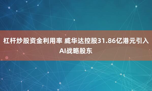 杠杆炒股资金利用率 威华达控股31.86亿港元引入AI战略股东
