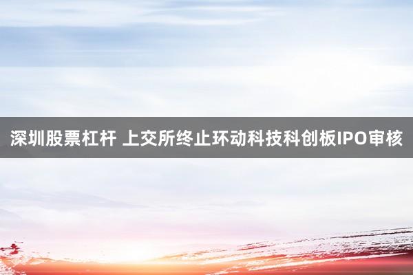 深圳股票杠杆 上交所终止环动科技科创板IPO审核