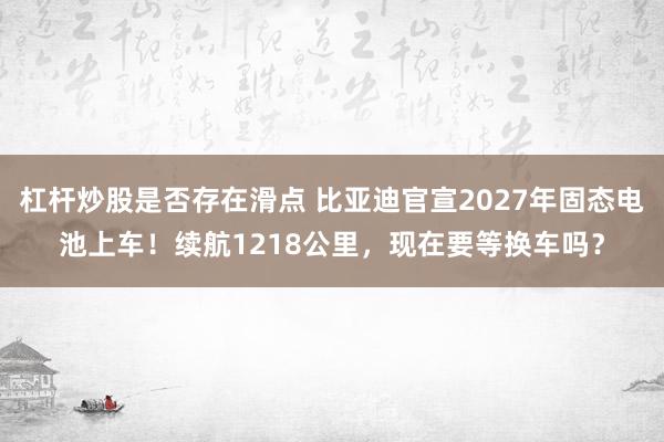 杠杆炒股是否存在滑点 比亚迪官宣2027年固态电池上车！续航1218公里，现在要等换车吗？