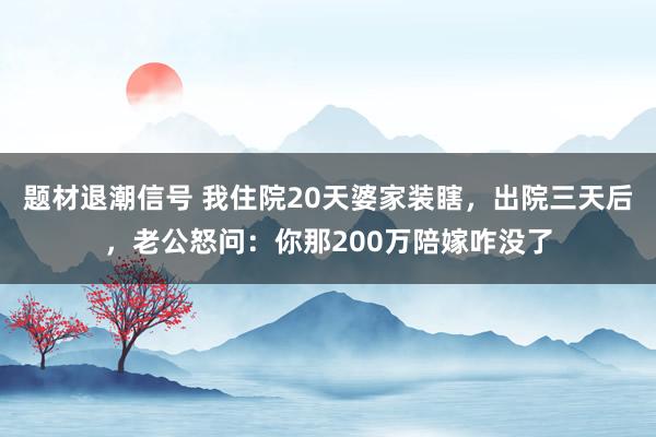 题材退潮信号 我住院20天婆家装瞎，出院三天后，老公怒问：你那200万陪嫁咋没了