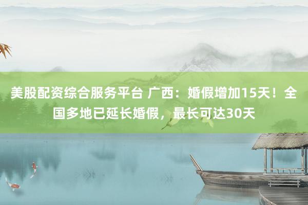美股配资综合服务平台 广西：婚假增加15天！全国多地已延长婚假，最长可达30天