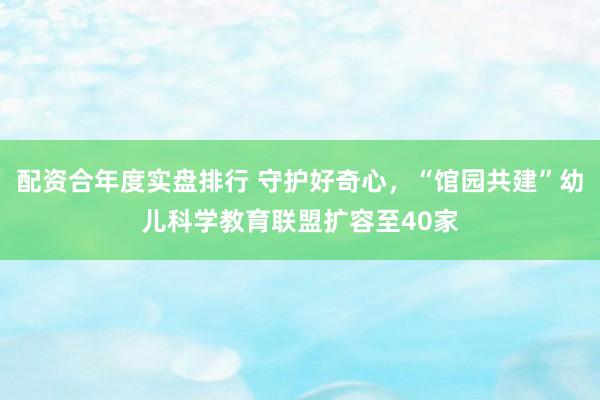 配资合年度实盘排行 守护好奇心，“馆园共建”幼儿科学教育联盟扩容至40家