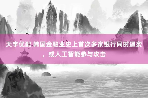 天宇优配 韩国金融业史上首次多家银行同时遇袭,或人工智能参与攻击