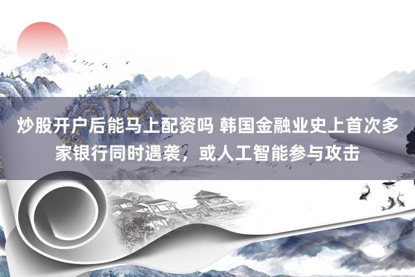 炒股开户后能马上配资吗 韩国金融业史上首次多家银行同时遇袭，或人工智能参与攻击