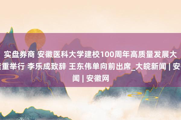 实盘券商 安徽医科大学建校100周年高质量发展大会隆重举行 李乐成致辞 王东伟单向前出席_大皖新闻 | 安徽网