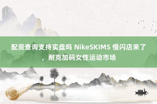 配资查询支持实盘吗 NikeSKIMS 慢闪店来了，耐克加码女性运动市场