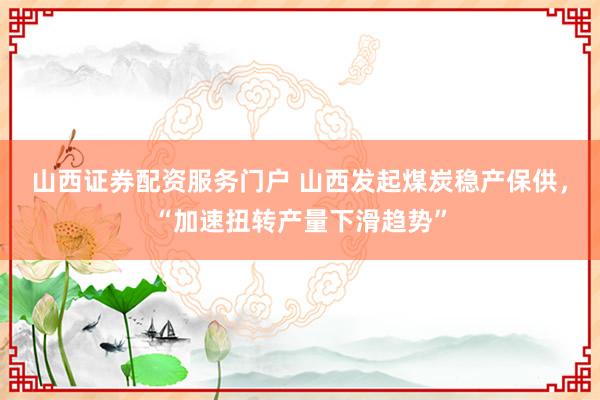 山西证券配资服务门户 山西发起煤炭稳产保供，“加速扭转产量下滑趋势”