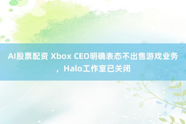 AI股票配资 Xbox CEO明确表态不出售游戏业务，Halo工作室已关闭