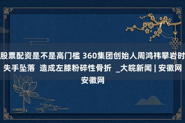 股票配资是不是高门槛 360集团创始人周鸿祎攀岩时失手坠落  造成左膝粉碎性骨折  _大皖新闻 | 安徽网