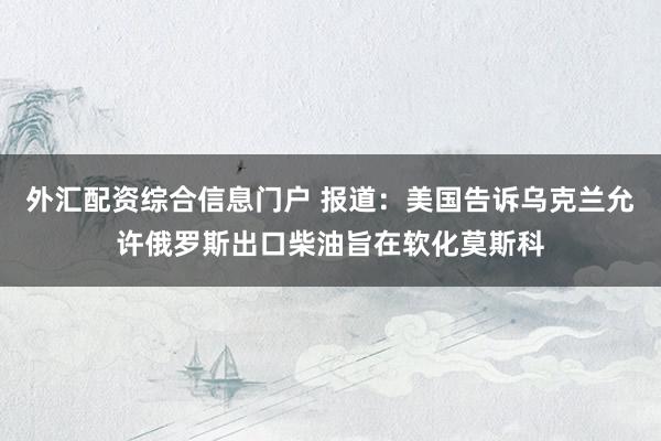 外汇配资综合信息门户 报道：美国告诉乌克兰允许俄罗斯出口柴油旨在软化莫斯科