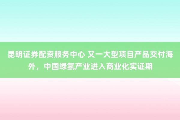昆明证券配资服务中心 又一大型项目产品交付海外，中国绿氢产业进入商业化实证期
