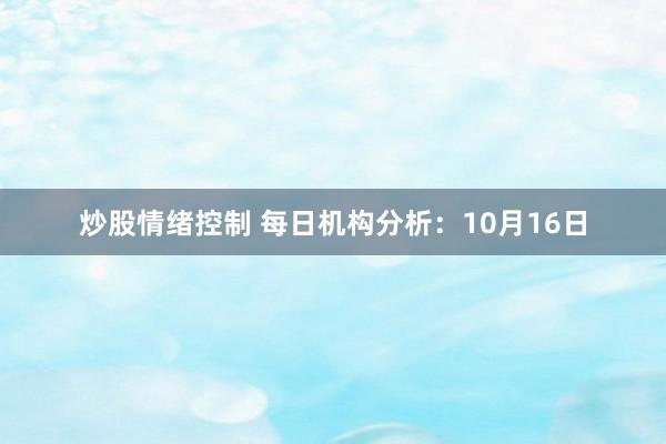 炒股情绪控制 每日机构分析：10月16日