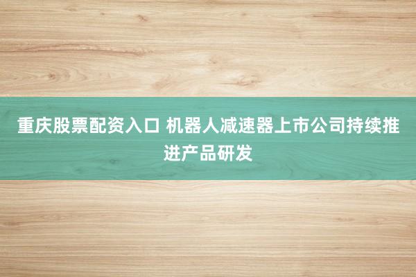 重庆股票配资入口 机器人减速器上市公司持续推进产品研发