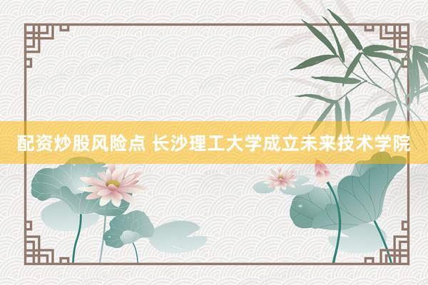 配资炒股风险点 长沙理工大学成立未来技术学院